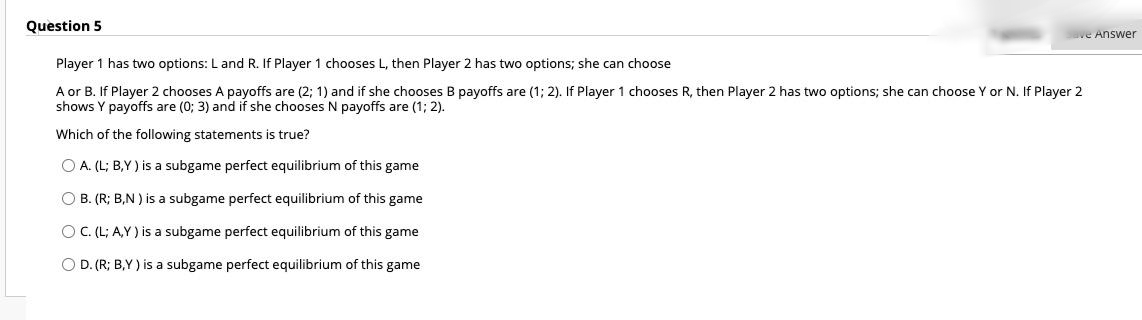 Question 5
ave Answer
Player 1 has two options: L and R. If Player 1 chooses L, then Player 2 has two options; she can choose
A or B. If Player 2 chooses A payoffs are (2; 1) and if she chooses B payoffs are (1; 2). If Player 1 chooses R, then Player 2 has two options; she can choose Y or N. If Player 2
shows Y payoffs are (0; 3) and if she chooses N payoffs are (1; 2).
Which of the following statements is true?
O A. (L; B,Y ) is a subgame perfect equilibrium of this game
O B. (R; B,N ) is a subgame perfect equilibrium of this game
O C.(L; A,Y) is a subgame perfect equilibrium of this game
O D. (R; B,Y ) is a subgame perfect equilibrium of this game
