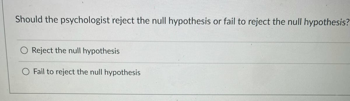 Should the psychologist reject the null hypothesis or fail to reject the null hypothesis?
Reject the null hypothesis
Fail to reject the null hypothesis
