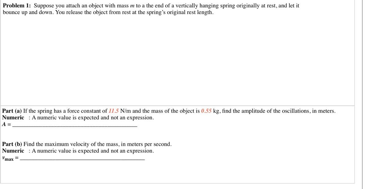 Problem 1: Suppose you attach an object with mass m to a the end of a vertically hanging spring originally at rest, and let it
bounce up and down. You release the object from rest at the spring's original rest length.
Part (a) If the spring has a force constant of 11.5 N/m and the mass of the object is 0.55 kg, find the amplitude of the oscillations, in meters.
Numeric : A numeric value is expected and not an expression.
A =
Part (b) Find the maximum velocity of the mass, in meters per second.
Numeric : A numeric value is expected and not an expression.
Vmax =
