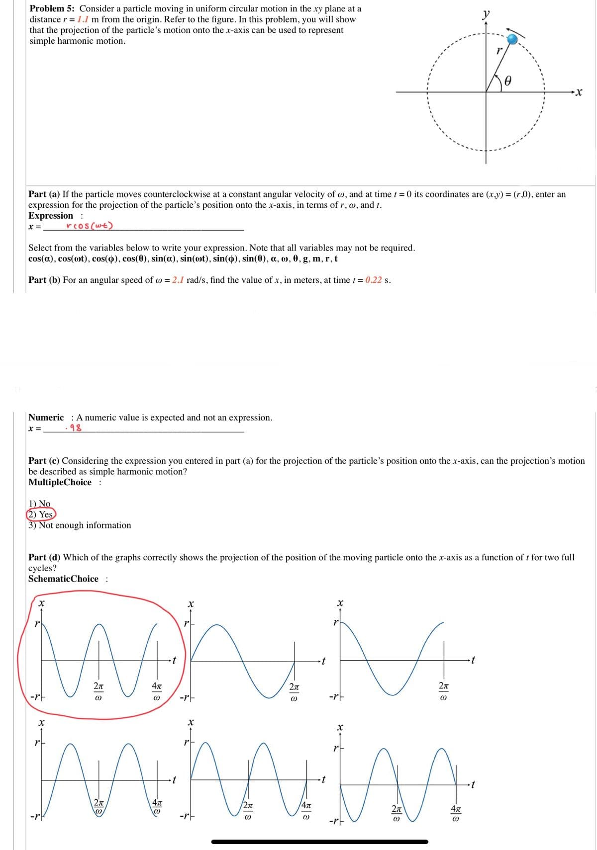 Problem 5: Consider a particle moving in uniform circular motion in the xy plane at a
distance r = 1.1 m from the origin. Refer to the figure. In this problem, you will show
that the projection of the particle's motion onto the x-axis can be used to represent
simple harmonic motion.
y
r.
Part (a) If the particle moves counterclockwise at a constant angular velocity of w, and at time t = 0 its coordinates are (x,y) = (r,0), enter an
expression for the projection of the particle's position onto the x-axis, in terms of r, w, and t.
Expression :
x =
reos(wt)
Select from the variables below to write your expression. Note that all variables may not be required.
cos(a), cos(ot), cos(), cos(0), sin(a), sin(ot), sin(o), sin(0), a, o, 0, g, m, r, t
Part (b) For an angular speed of w = 2.1 rad/s, find the value of x, in meters, at time t = 0.22 s.
Numeric : A numeric value is expected and not an expression.
x =
.98
Part (c) Considering the expression you entered in part (a) for the projection of the particle's position onto the x-axis, can the projection's motion
be described as simple harmonic motion?
MultipleChoice :
1) No
2) Yes
3) Not enough information
Part (d) Which of the graphs correctly shows the projection of the position of the moving particle onto the x-axis as a function of t for two full
cycles?
SchematicChoice :
MAY
r
2n
2n
2л
-rt
-rF
-rF
t
/2n
-rF
-rE
