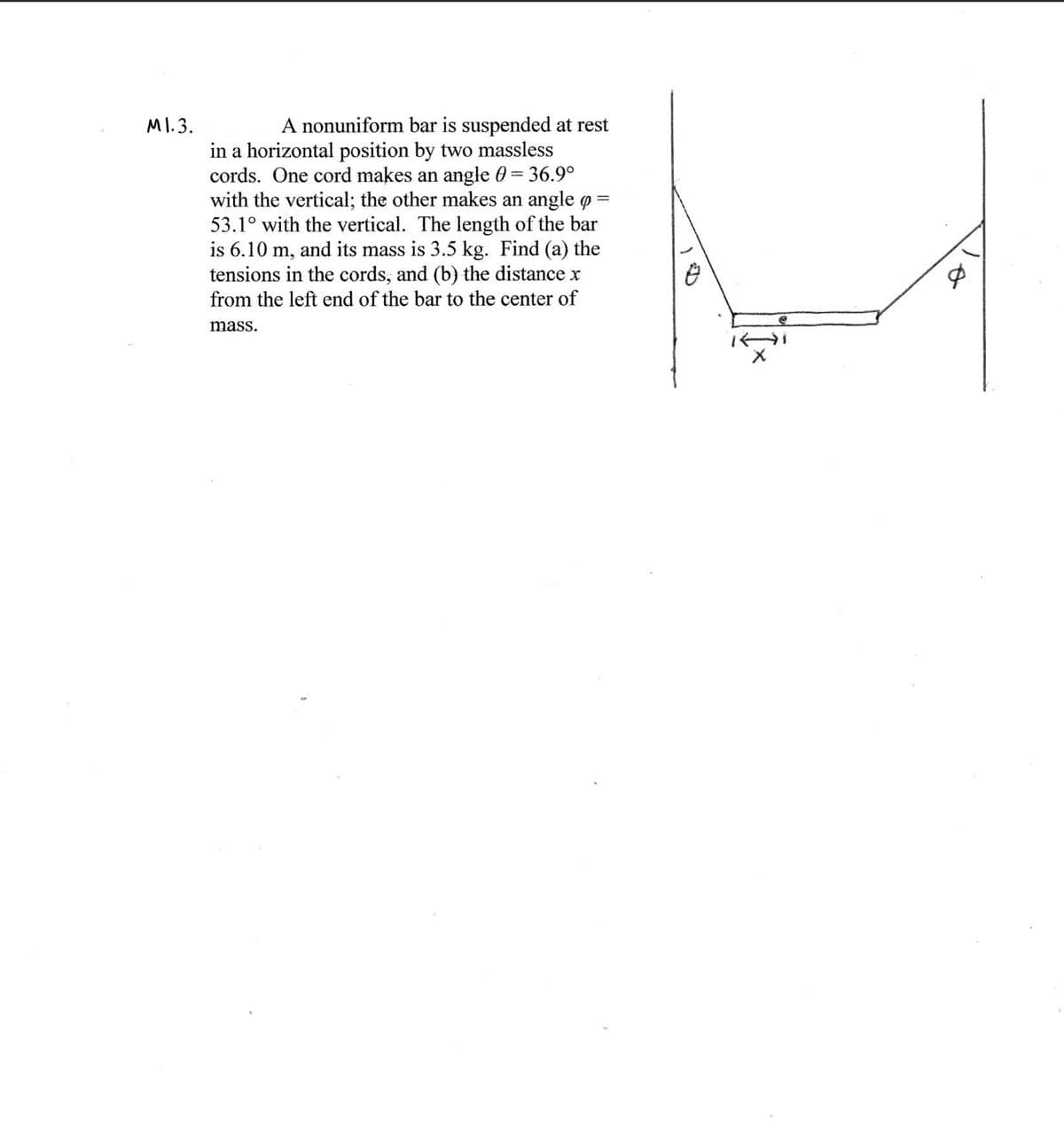 MI. 3.
A nonuniform bar is suspended at rest
in a horizontal position by two massless
cords. One cord makes an angle 0 = 36.9°
with the vertical; the other makes an angle o
53.1° with the vertical. The length of the bar
is 6.10 m, and its mass is 3.5 kg. Find (a) the
tensions in the cords, and (b) the distance x
from the left end of the bar to the center of
mass.
