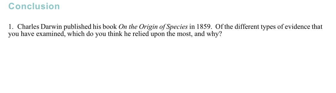 Conclusion
1. Charles Darwin published his book On the Origin of Species in 1859. Of the different types of evidence that
you have examined, which do you think he relied upon the most, and why?

