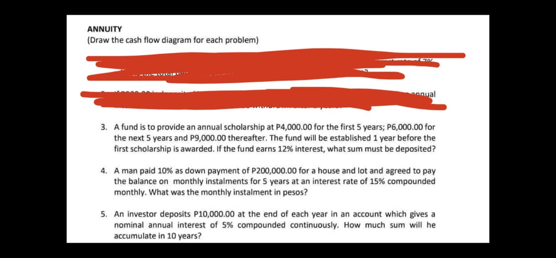 ANNUITY
(Draw the cash flow diagram for each problem)
al ו רומב-
3. A fund is to provide an annual scholarship at P4,000.00 for the first 5 years; P6,000.00 for
the next 5 years and P9,000.00 thereafter. The fund will be established 1 year before the
first scholarship is awarded. If the fund earns 12% interest, what sum must be deposited?
4. A man paid 10% as down payment of P200,000.00 for a house and lot and agreed to pay
the balance on monthly instalments for 5 years at an interest rate of 15% compounded
monthly. What was the monthly instalment in pesos?
5. An investor deposits P10,000.00 at the end of each year in an account which gives a
nominal annual interest of 5% compounded continuously. How much sum will he
accumulate in 10 years?

