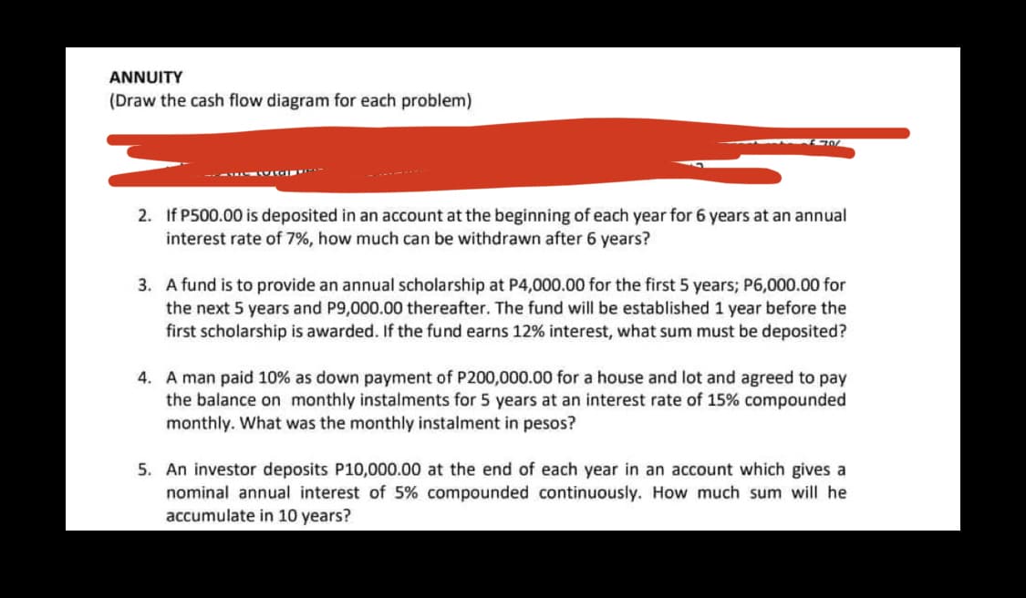 ANNUITY
(Draw the cash flow diagram for each problem)
2. If P500.00 is deposited in an account at the beginning of each year for 6 years at an annual
interest rate of 7%, how much can be withdrawn after 6 years?
3. A fund is to provide an annual scholarship at P4,000.00 for the first 5 years; P6,000.00 for
the next 5 years and P9,000.00 thereafter. The fund will be established 1 year before the
first scholarship is awarded. If the fund earns 12% interest, what sum must be deposited?
4. A man paid 10% as down payment of P200,000.00 for a house and lot and agreed to pay
the balance on monthly instalments for 5 years at an interest rate of 15% compounded
monthly. What was the monthly instalment in pesos?
5. An investor deposits P10,000.00 at the end of each year in an account which gives a
nominal annual interest of 5% compounded continuously. How much sum will he
accumulate in 10 years?
