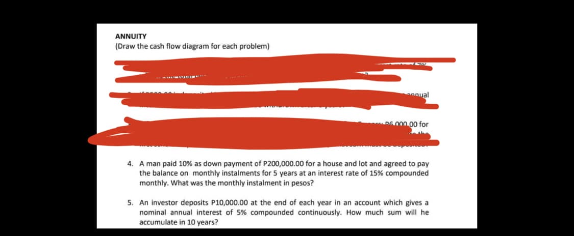 ANNUITY
(Draw the cash flow diagram for each problem)
annual
D6 000.00 for
4. A man paid 10% as down payment of P200,000.00 for a house and lot and agreed to pay
the balance on monthly instalments for 5 years at an interest rate of 15% compounded
monthly. What was the monthly instalment in pesos?
5. An investor deposits P10,000.00 at the end of each year in an account which gives a
nominal annual interest of 5% compounded continuously. How much sum will he
accumulate in 10 years?
