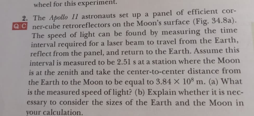 wheel for this experiment.
2. The Apollo 11 astronauts set up a panel of efficient cor-
QC ner-cube retroreflectors on the Moon's surface (Fig. 34.8a).
The speed of light can be found by measuring the time
interval required for a laser beam to travel from the Earth,
reflect from the panel, and return to the Earth. Assume this
interval is measured to be 2.51 s at a station where the Moon
is at the zenith and take the center-to-center distance from
the Earth to the Moon to be equal to 3.84 × 10® m. (a) What
is the measured speed of light? (b) Explain whether it is nec-
essary to consider the sizes of the Earth and the Moon in
your calculation.

