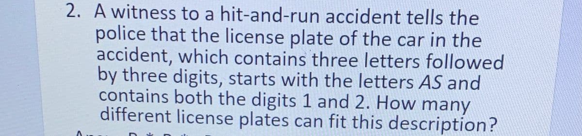 2. A witness to a hit-and-run accident tells the
police that the license plate of the car in the
accident, which contains three letters followed
by three digits, starts with the letters AS and
contains both the digits 1 and 2. How many
different license plates can fit this description?
