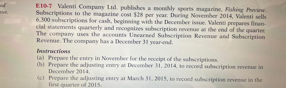 E10-7 Valenti Company Ltd. publishes a monthly sports magazine, Fishing Preview.
Subscriptions to the magazine cost $28 per year. During November 2014, Valenti sells
6,300 subscriptions for cash, beginning with the December issue. Valenti prepares finan-
cial statements quarterly and recognizes subscription revenue at the end of the quarter.
The company uses the accounts Unearned Subscription Revenue and Subscription
Revenue. The company has a December 31 year-end.
ed
ие.
Instructions
(a) Prepare the entry in November for the receipt of the subscriptions.
(b) Prepare the adjusting entry at December 31, 2014, to record subscription revenue in
December 2014.
(c) Prepare the adjusting entry at March 31, 2015, to record subscription revenue in the
first quarter of 2015.
