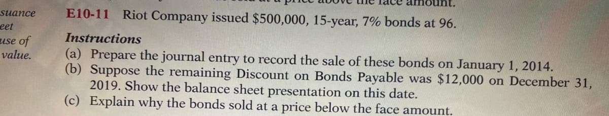 suance
eet
E10-11
Riot Company issued $500,000, 15-year, 7% bonds at 96.
Instructions
use of
value.
(a) Prepare the journal entry to record the sale of these bonds on January 1, 2014.
(b) Suppose the remaining Discount on Bonds Payable was $12,000 on December 31,
2019. Show the balance sheet presentation on this date.
(c) Explain why the bonds sold at a price below the face amount.
