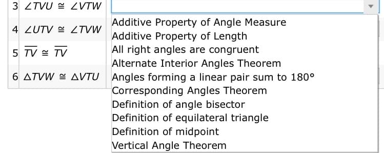 3 ZTVU = ZVTW
Additive Property of Angle Measure
Additive Property of Length
All right angles are congruent
Alternate Interior Angles Theorem
4 ZUTV = ZTVW
5 TV E TV
6 ATVW = AVTU Angles forming a linear pair sum to 180°
Corresponding Angles Theorem
Definition of angle bisector
Definition of equilateral triangle
Definition of midpoint
Vertical Angle Theorem
