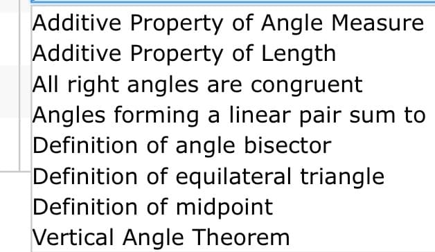 Additive Property of Angle Measure
Additive Property of Length
All right angles are congruent
Angles forming a linear pair sum to
Definition of angle bisector
Definition of equilateral triangle
Definition of midpoint
Vertical Angle Theorem
