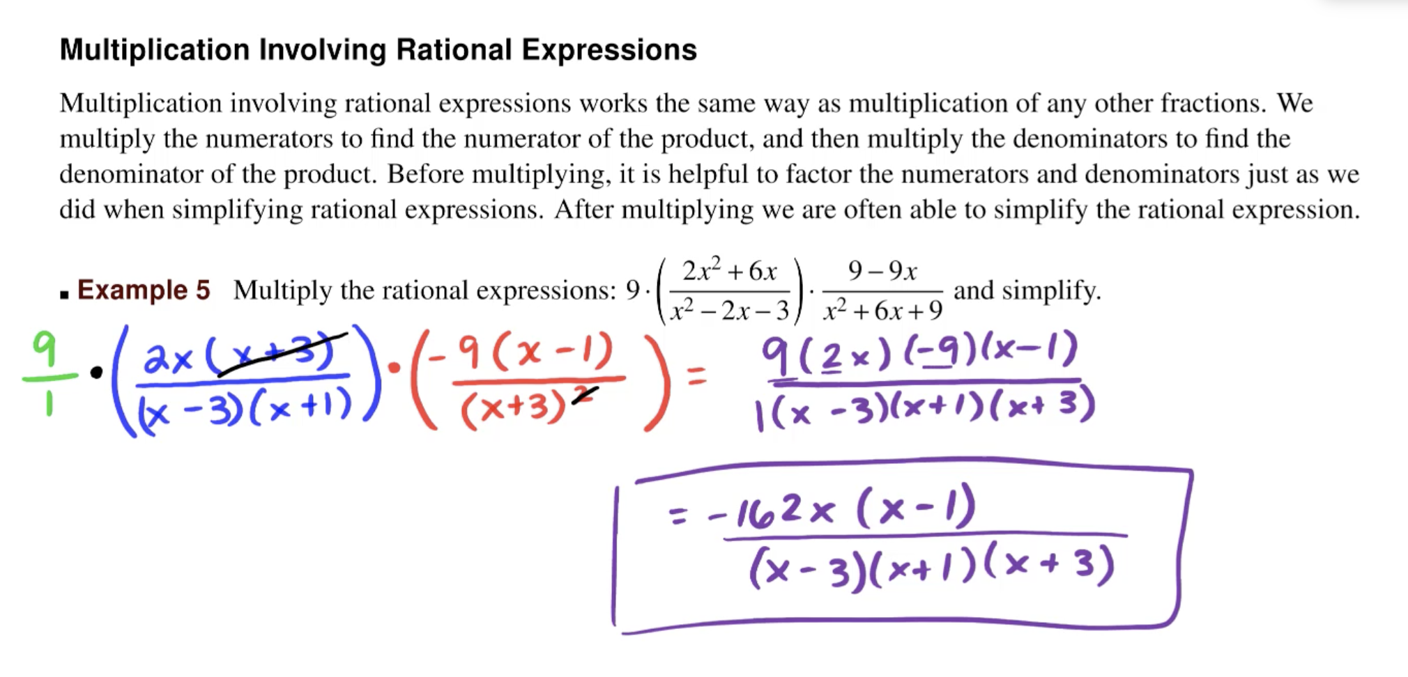 Multiplication Involving Rational Expressions
Multiplication involving rational expressions works the same way as multiplication of any other fractions. We
multiply the numerators to find the numerator of the product, and then multiply the denominators to find the
denominator of the product. Before multiplying, it is helpful to factor the numerators and denominators just as we
did when simplifying rational expressions. After multiplying we are often able to simplify the rational expression
2x2+6x
9 9x
and simplify
Example 5 Multiply the rational expressions: 9.
х2 — 2х- 3
x26x+9
9(2x) (-9)(x-1)
(x -3)(x+)(x* 3)
9 (x-1)
(x+3)
ax
(x-3)(x+1)
= - 102x (x-)
(x-3)(x41)(x+3)
