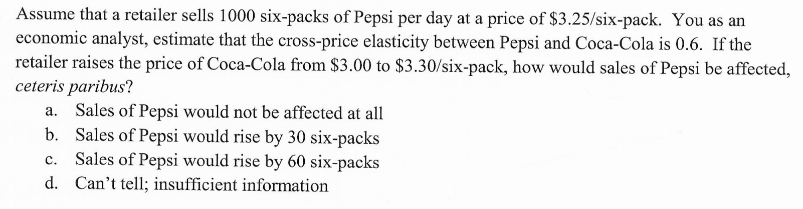 Assume that a retailer sells 1000 six-packs of Pepsi per day at a price of $3.25/six-pack. You as an
economic analyst, estimate that the cross-price elasticity between Pepsi and Coca-Cola is 0.6. If the
retailer raises the price of Coca-Cola from $3.00 to $3.30/six-pack, how would sales of Pepsi be affected,
ceteris paribus?
Sales of Pepsi would not be affected at all
Sales of Pepsi would rise by 30 six-packs
Sales of Pepsi would rise by 60 six-packs
а.
b.
с.
d. Can't tell; insufficient information
