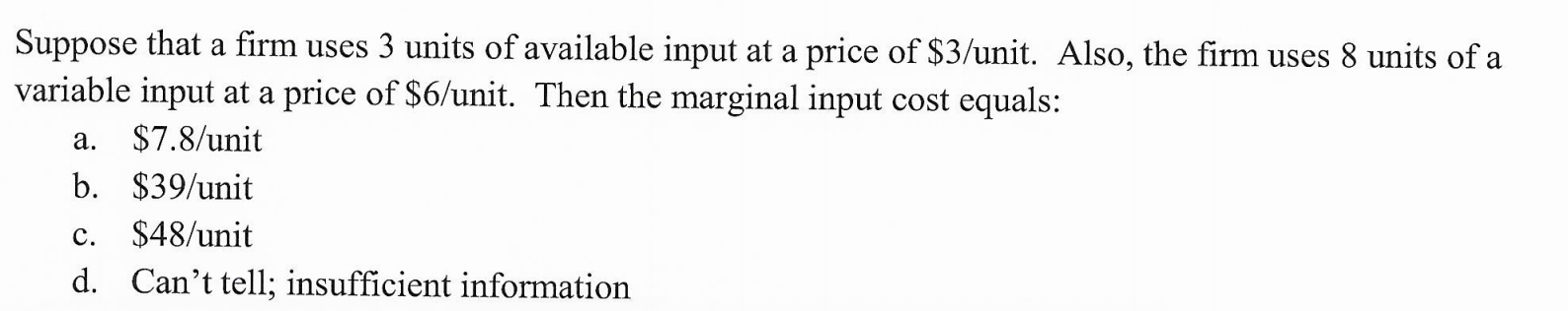 Suppose that a firm uses 3 units of available input at a price of $3/unit. Also, the firm uses 8 units of a
variable input at a price of $6/unit. Then the marginal input cost equals:
$7.8/unit
а.
b. $39/unit
$48/unit
с.
d. Can't tell; insufficient information
