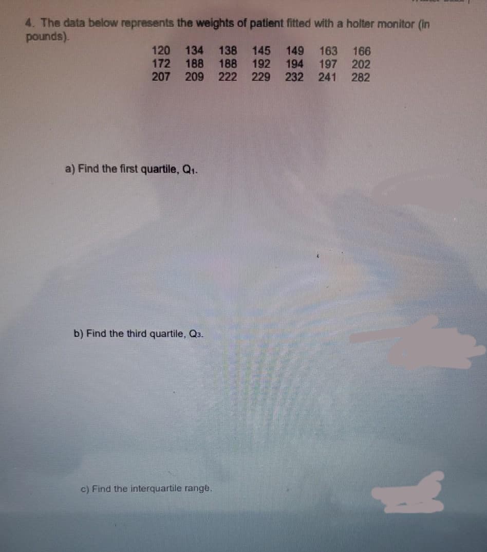 4. The data below represents the weights of patient fitted with a holter monitor (In
pounds).
120 134
172 188
207
138
188
222
145 149 163 166
192 194 197 202
229 232 241 282
209
a) Find the first quartile, Q.
b) Find the third quartile, Q3.
c) Find the interquartile range.
