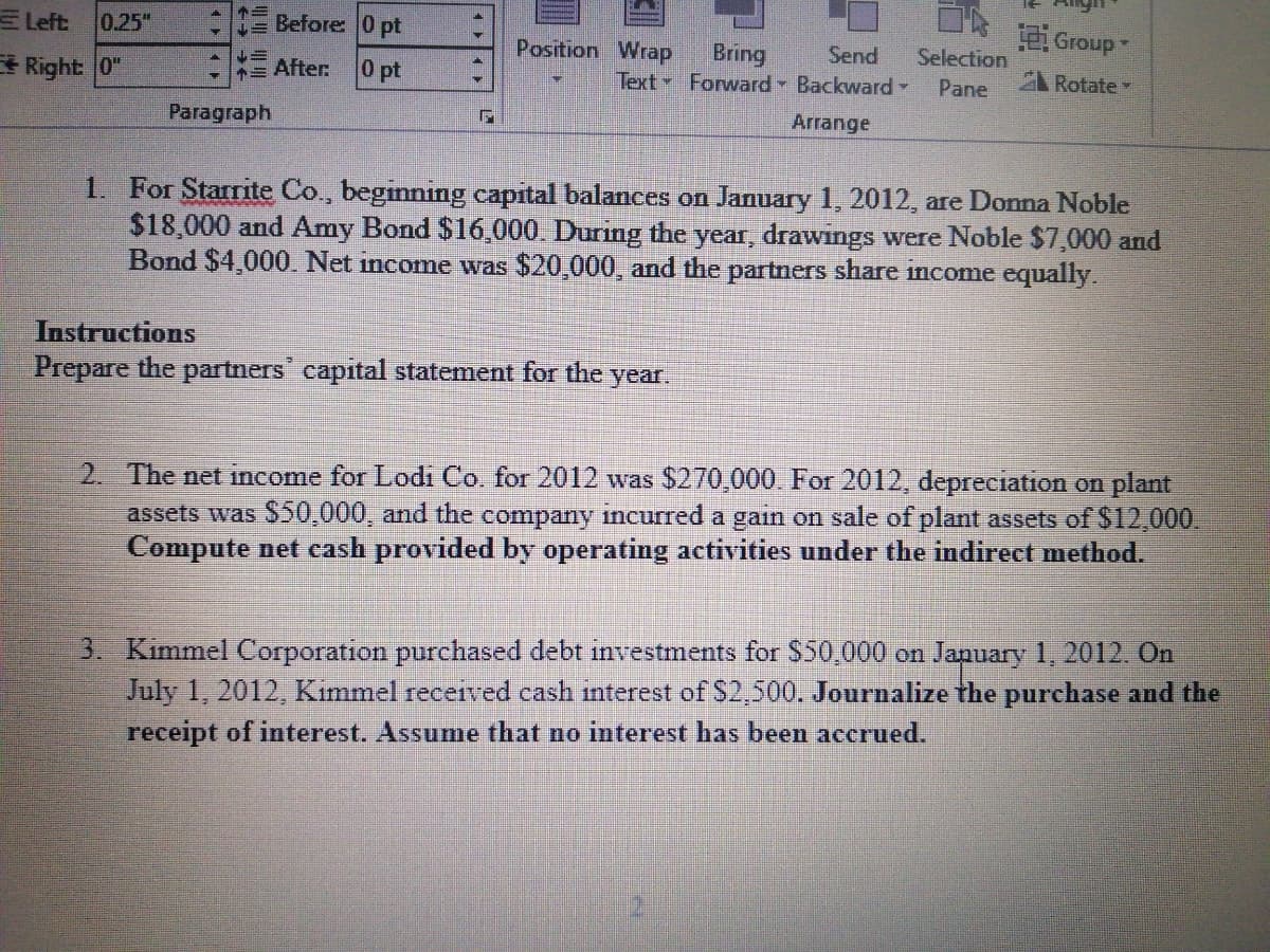 E Left:
0.25"
E Before 0 pt
. dno
A Rotate
Position WraP
Bring
Text Forward Backward-
Send
Selection
* Right 0"
= After
0 pt
Pane
Paragraph
Arrange
1. For Starrite Co., beginning capital balances on January 1, 2012, are Dona Noble
$18,000 and Amy Bond $16,000. During the year, drawings were Noble $7,000 and
Bond $4,000. Net income was $20,000, and the partners share income equally.
Instructions
Prepare the partners capital statement for the year.
2. The net income for Lodi Co. for 2012 was $270,000. For 2012, depreciation on plant
assets was $50,000, and the company incurred a gain on sale of plant assets of $12,000.
Compute net cash provided by operating activities under the indirect method.
3. Kimmel Corporation purchased debt investments for $50.000 on January 1, 2012. On
July 1, 2012, Kiimmel recetved cash interest of S2,500. Journalize the purchase and the
receipt of interest. Assume that no interest has been accrued.
