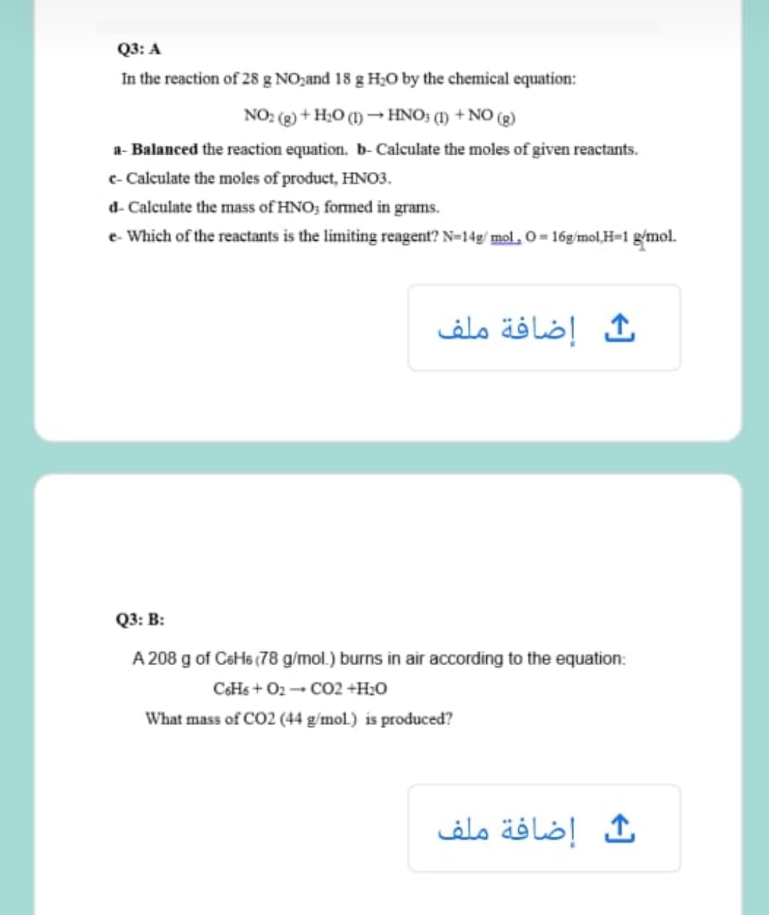 Q3: A
In the reaction of 28 g NO,and 18 g H;O by the chemical equation:
NO: (g) + H;O (1) → HNO; (1) + NO (g)
a- Balanced the reaction equation. b- Calculate the moles of given reactants.
e- Calculate the moles of product, HNO3.
d- Calculate the mass of HNO; formed in grams.
e- Which of the reactants is the limiting reagent? N=14g/ mol, O = 16g/mol,H=1 g'mol.
إضافة ملف
Q3: B:
A 208 g of CeHs (78 g/mol.) burns in air according to the equation:
CHs + O2 -- CO2 +H;0
What mass of CO2 (44 g/mol.) is produced?
إضافة ملف
