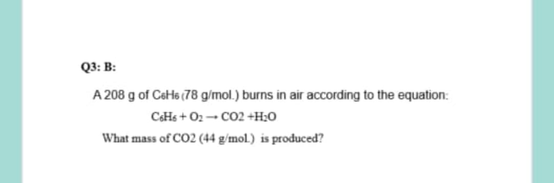 Q3: B:
A 208 g of CeHs (78 g/mol.) burns in air according to the equation:
CaHs + O2 - CO2 +H;0
What mass of CO2 (44 g/mol.) is produced?
