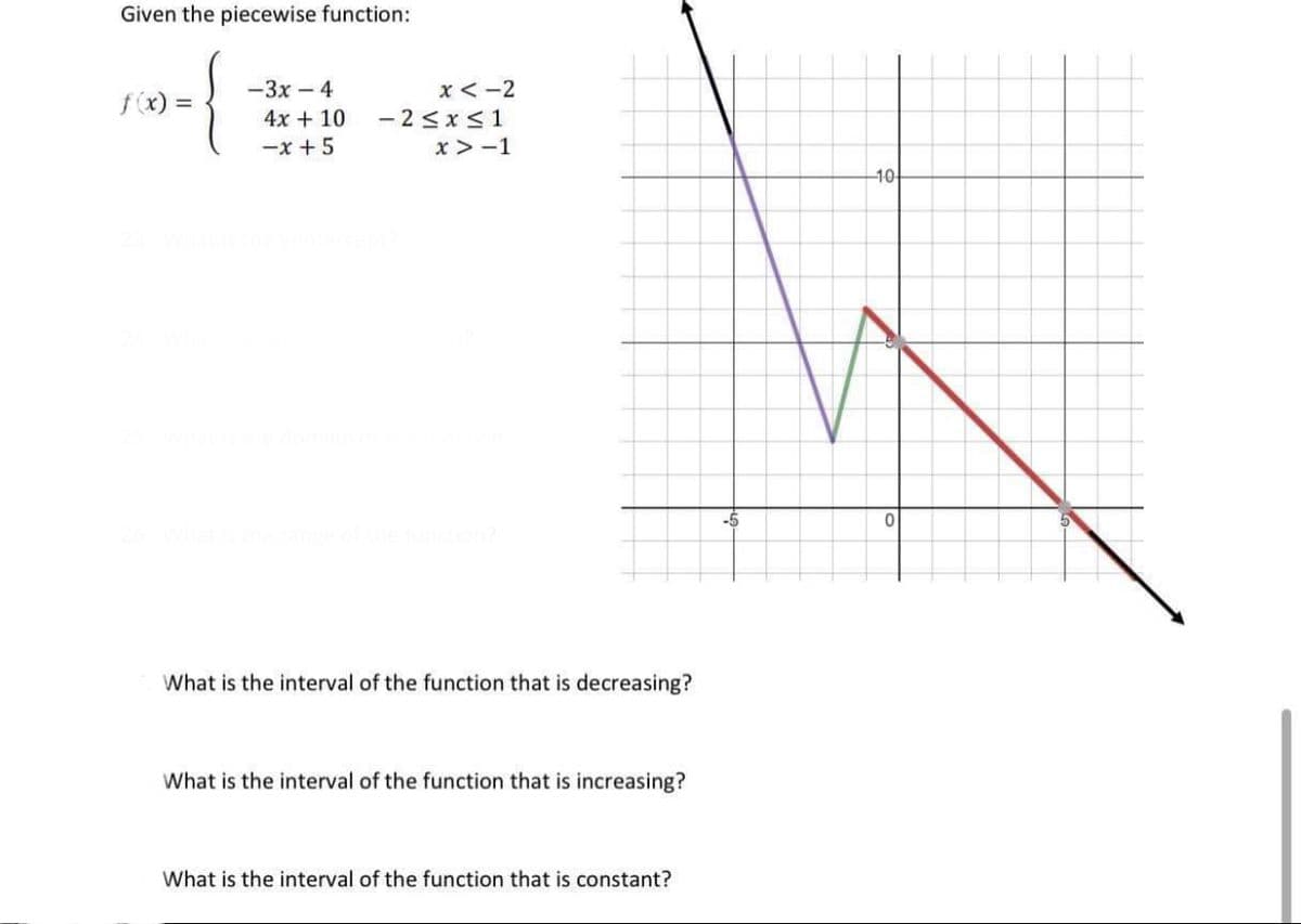 Given the piecewise function:
-3x – 4
x< -2
f(x) =
- 2 <x<1
x > -1
4x + 10
-x + 5
-10-
-5
What is the interval of the function that is decreasing?
What is the interval of the function that is increasing?
What is the interval of the function that is constant?

