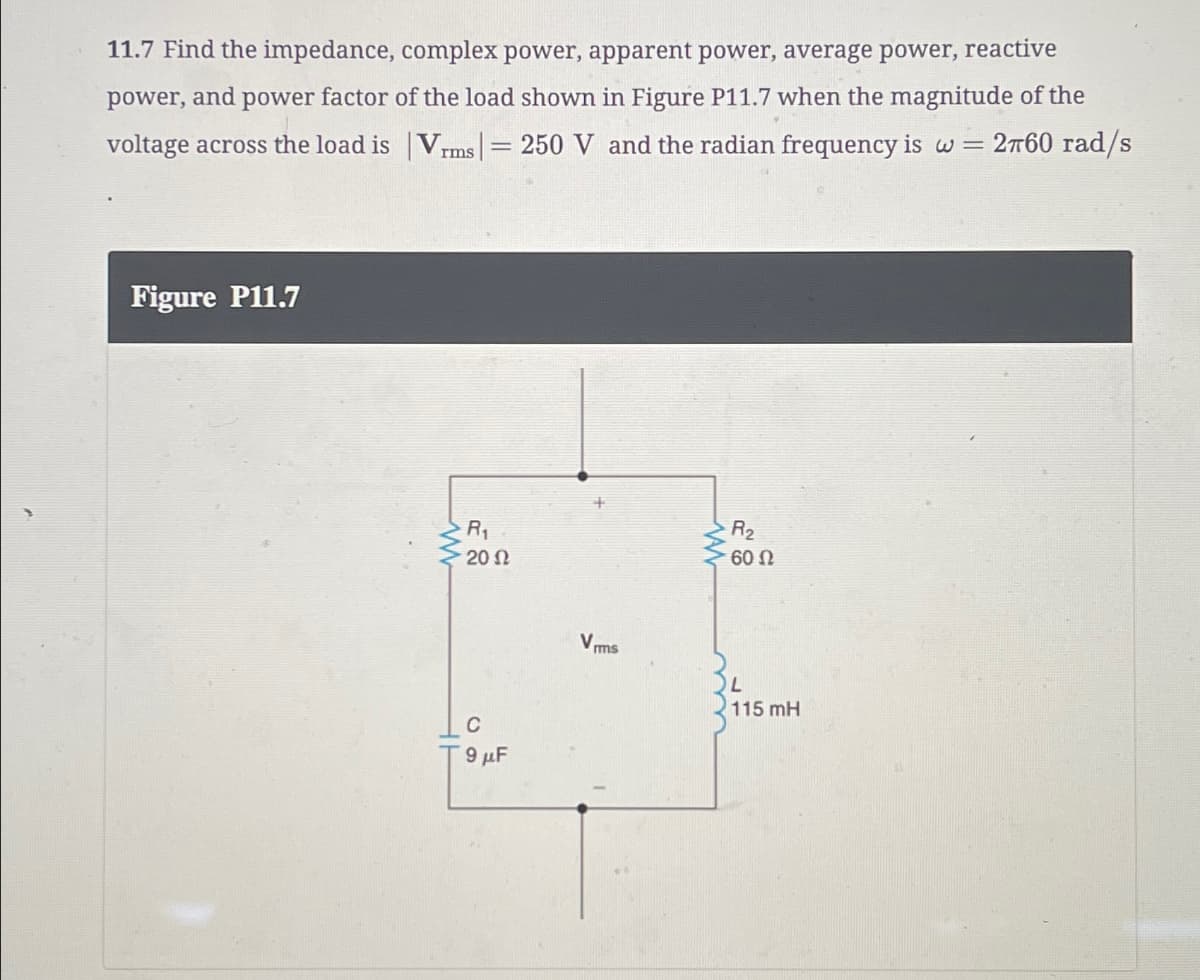 11.7 Find the impedance, complex power, apparent power, average power, reactive
power, and power factor of the load shown in Figure P11.7 when the magnitude of the
voltage across the load is | Vrms | = 250 V and the radian frequency is w = 260 rad/s
Figure P11.7
www
R2
R₁
• 20 Ω
Vims
60 Ω
L
115 mH
9μF