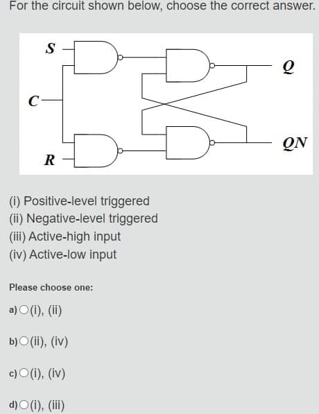For the circuit shown below, choose the correct answer.
C
S
R
(i) Positive-level triggered
(ii) Negative-level triggered
(iii) Active-high input
(iv) Active-low input
Please choose one:
a)(i), (ii)
b)(ii), (iv)
c)(i), (iv)
d)O(i), (iii)
Q
QN