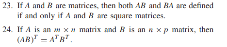 23. If A and B are matrices, then both AB and BA are defined
if and only if A and B are square matrices.
24. If A is an m x n matrix and B is an n x p matrix, then
(АВ) — АТ ВТ.
