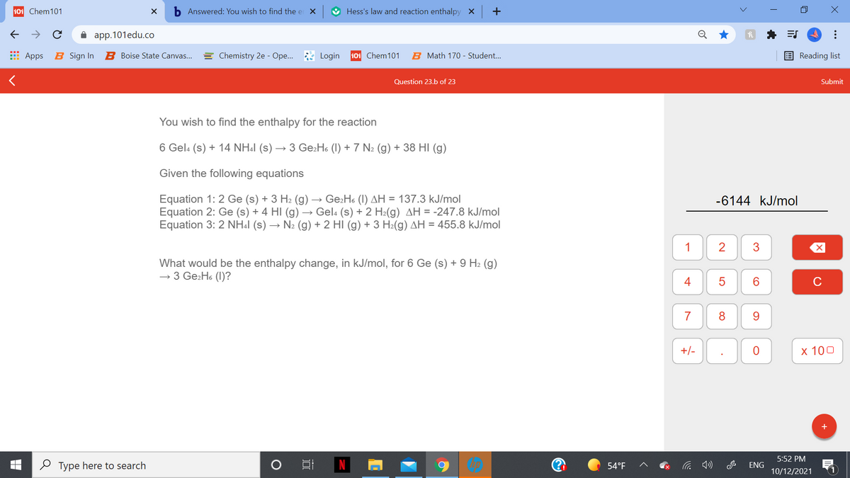 101 Chem101
Answered: You wish to find the er X
V Hess's law and reaction enthalpy X +
A app.101edu.co
Apps
B Sign In
B Boise State Canvas...
= Chemistry 2e - Ope..
Login
101 Chem101
B Math 170 - Student..
Reading list
Question 23.b of 23
Submit
You wish to find the enthalpy for the reaction
6 Gela (s) + 14 NH:1 (s) → 3 Ge:Ho (1) + 7 N2 (g) + 38 HI (g)
Given the following equations
Equation 1: 2 Ge (s) + 3 H2 (g) → Ge:Ho (I) AH = 137.3 kJ/mol
Equation 2: Ge (s) + 4 HI (g) → Gela (s) + 2 H2(g) AH = -247.8 kJ/mol
Equation 3: 2 NH4I (s) → N2 (g) + 2 HI (g) + 3 H2(g) AH = 455.8 kJ/mol
-6144 kJ/mol
1
What would be the enthalpy change, in kJ/mol, for 6 Ge (s) + 9 H2 (g)
→ 3 Ge2H6 (1)?
4
6.
C
7
8
9.
+/-
х 100
+
5:52 PM
O Type here to search
54°F
ENG
10/12/2021
画
