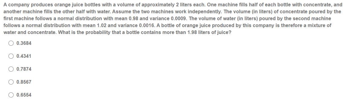 A company produces orange juice bottles with a volume of approximately 2 liters each. One machine fills half of each bottle with concentrate, and
another machine fills the other half with water. Assume the two machines work independently. The volume (in liters) of concentrate poured by the
first machine follows a normal distribution with mean 0.98 and variance 0.0009. The volume of water (in liters) poured by the second machine
follows a normal distribution with mean 1.02 and variance 0.0016. A bottle of orange juice produced by this company is therefore a mixture of
water and concentrate. What is the probability that a bottle contains more than 1.98 liters of juice?
O 0.3684
0.4341
0.7874
0.8567
O 0.6554