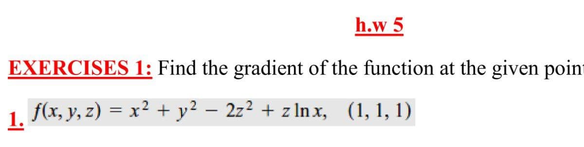 h.w 5
EXERCISES 1: Find the gradient of the function at the given poin
1 f(x, y, z) = x² + y² – 2z² + z In x, (1, 1, 1)
|
1.
