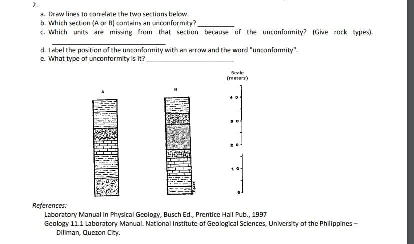 2.
a. Draw lines to correlate the two sections below.
b. Which section (A or B) contains an unconformity?
c. Which units are missing from that section because of the unconformity? (Give rock types).
d. Label the position of the unconformity with an arrow and the word "unconformity".
e. What type of unconformity is it?
Scale
(meters)
B
20
10
References:
Laboratory Manual in Physical Geology, Busch Ed., Prentice Hall Pub., 1997
Geology 11.1 Laboratory Manual. National Institute of Geological Sciences, University of the Philippines -
Diliman, Quezon City.
