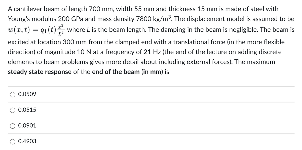 A cantilever beam of length 700 mm, width 55 mm and thickness 15 mm is made of steel with
Young's modulus 200 GPa and mass density 7800 kg/m³. The displacement model is assumed to be
w(x, t) = 9₁ (t) where L is the beam length. The damping in the beam is negligible. The beam is
excited at location 300 mm from the clamped end with a translational force (in the more flexible
direction) of magnitude 10 N at a frequency of 21 Hz (the end of the lecture on adding discrete
elements to beam problems gives more detail about including external forces). The maximum
steady state response of the end of the beam (in mm) is
0.0509
0.0515
0.0901
0.4903