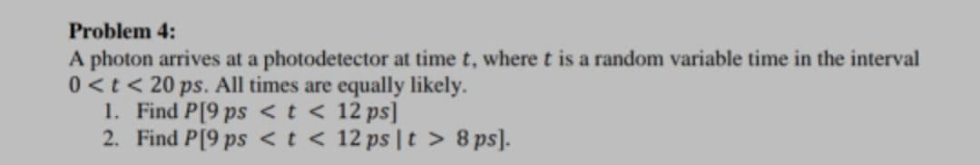 Problem 4:
A photon arrives at a photodetector at time t, where t is a random variable time in the interval
0<t < 20 ps. All times are equally likely.
1. Find P[9 ps <t < 12 ps]
2. Find P[9 ps <t < 12 ps |t > 8 ps].
