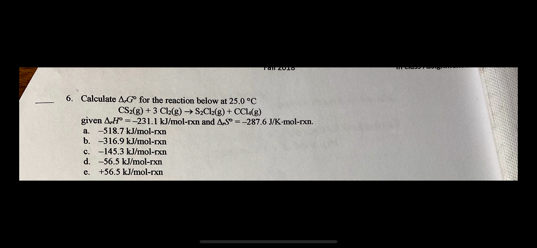 6. Calculate A,G° for the reaction below at 25.0 °C
CS2(g) + 3 Cl2(g) → S2Cl2(g) + CCL4(g)
given A,H° =-231.1 kJ/mol-rxn and A,S° = -287.6 J/K-mol-rxn.
a. -518.7 kJ/mol-rxn
b. -316.9 kJ/mol-rxn
%3D
c. -145.3 kJ/mol-rxn
d. -56.5 kJ/mol-rxn
e.
+56.5 kJ/mol-rxn
