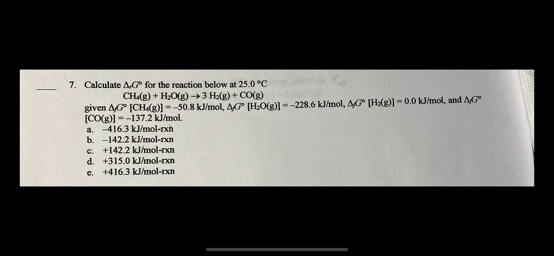 7. Calculate A,G° for the reaction below at 25.0 °C
CHA(g) + H20(g) →3 H2(g) + CO(g)
given AG° [CH(g)] =-50.8 kJ/mol, AG° [H2O(g)] =-228.6 kJ/mol, AG° [H2(g)] = 0.0 kJ/mol, and AG°
[CO(g)] = -137.2 kJ/mol.
a. -416.3 kJ/mol-rxh
b. -142.2 kJ/mol-rxn
+142.2 kJ/mol-rxn
%3D
C.
d. +315.0 kJ/mol-rxn
+416.3 kJ/mol-rxn
e.
