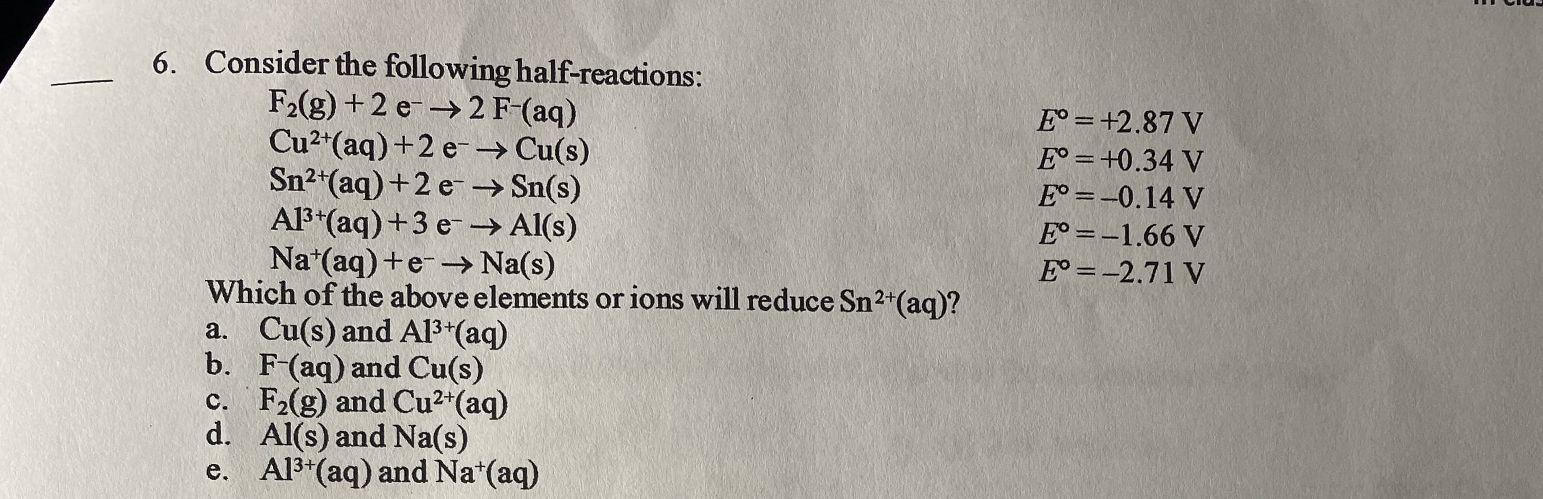 6. Consider the following half-reactions:
F2(g) +2 e-→2 F-(aq)
Cu2*(aq)+2 e-→ Cu(s)
Sn²*(aq)+2 e –→ Sn(s)
Al3*(aq) +3 e -→ Al(s)
Na*(aq) +e-→ Na(s)
Which of the above elements or ions will reduce Sn2+(aq)?
a. Cu(s) and A13*(aq)
b. F-(aq) and Cu(s)
c. F2(g) and Cu2*(aq)
d. Al(s) and Na(s)
e. Al3*(aq) and Na*(aq)
E° = +2.87 V
E° =+0.34 V
E° = -0.14 V
%3D
E° =-1.66 V
E° =-2.71 V
%3D
