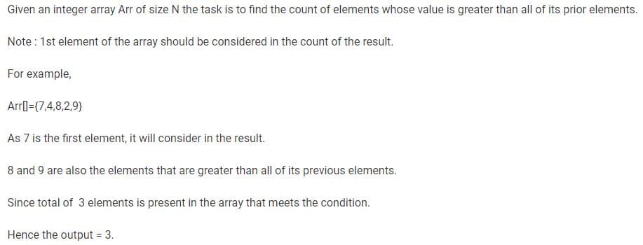 Given an integer array Arr of size N the task is to find the count of elements whose value is greater than all of its prior elements.
Note : 1st element of the array should be considered in the count of the result.
For example,
Arr={7,4,8,2,9}
As 7 is the first element, it will consider in the result.
8 and 9 are also the elements that are greater than all of its previous elements.
Since total of 3 elements is present in the array that meets the condition.
Hence the output = 3.