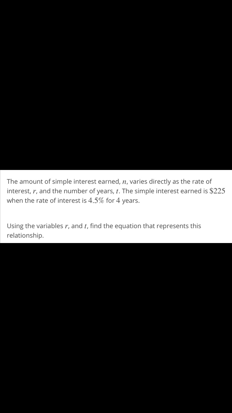 The amount of simple interest earned, n, varies directly as the rate of
interest, r, and the number of years, t. The simple interest earned is $225
when the rate of interest is 4.5% for 4 years.
Using the variables r, and t, find the equation that represents this
relationship.
