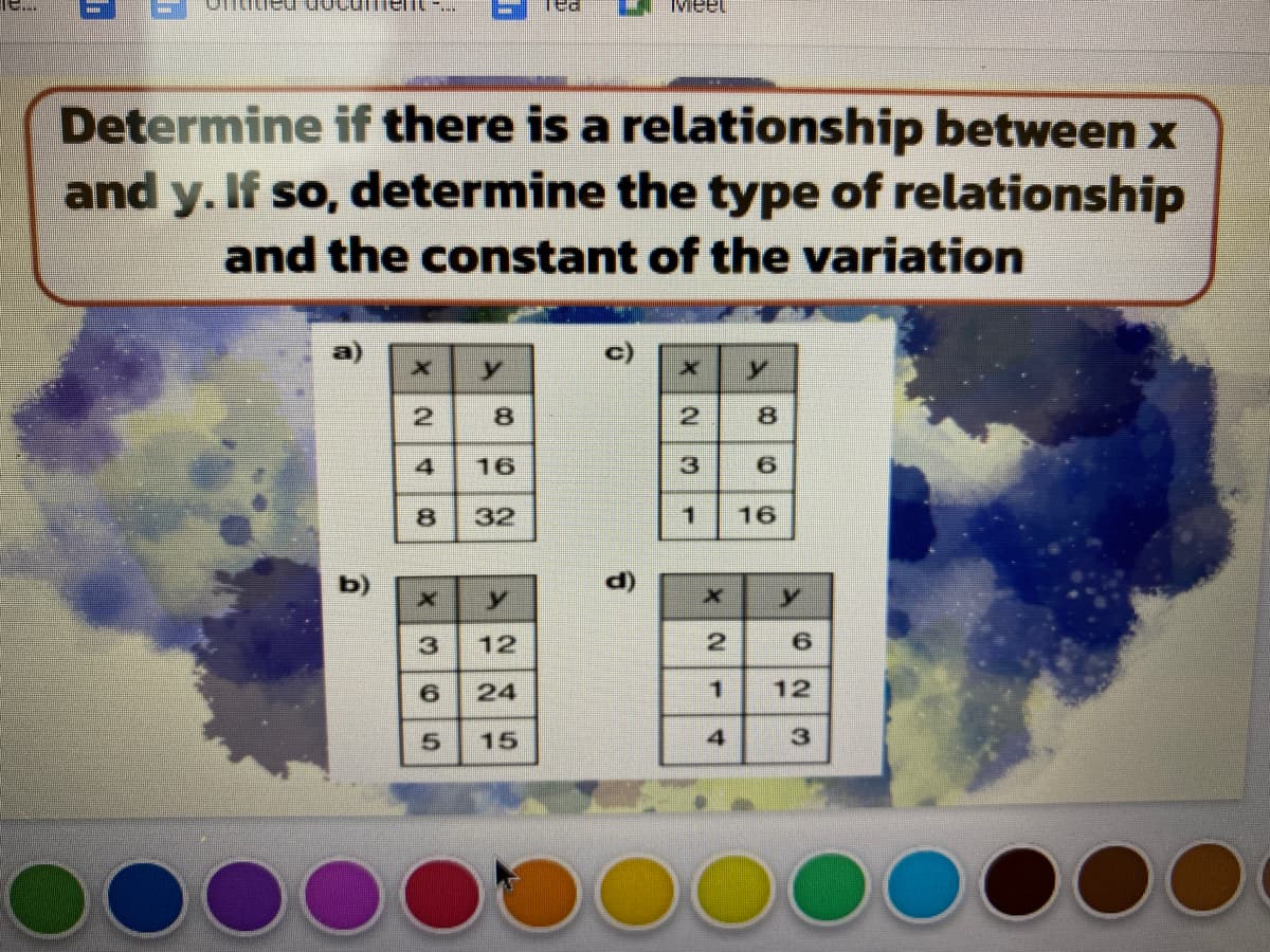 Meet
Determine if there is a relationship between x
and y. If so, determine the type of relationship
and the constant of the variation
2
2
8.
16
3
32
16
b)
()
12
24
1.
12
15
寸
1.
8)
寸
8.
305
