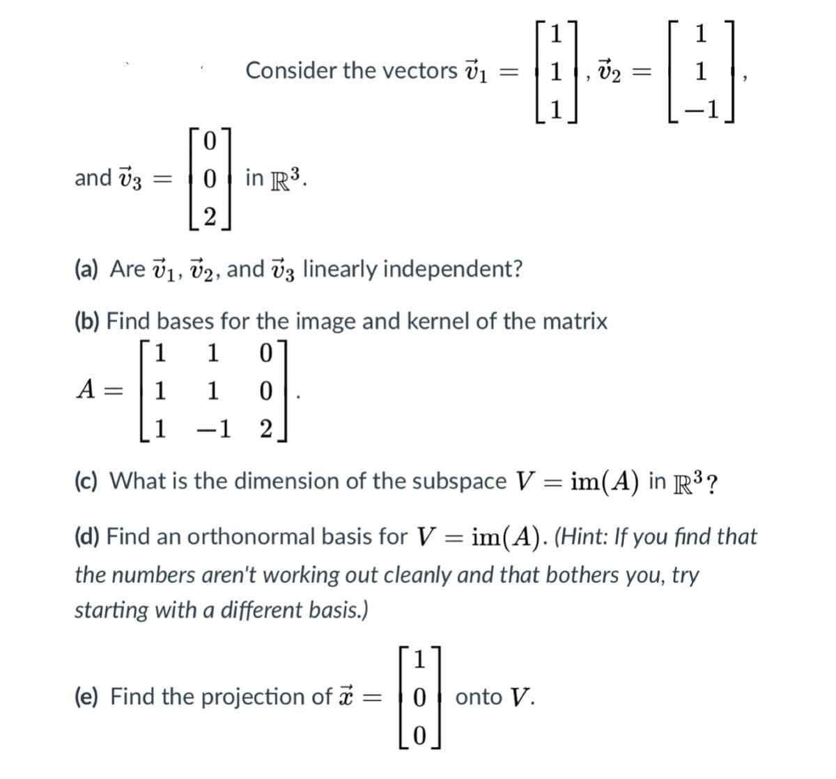 Consider the vectors v1
--
0.
and v3
0 in R3.
2
(a) Are v1, v2, and v3 linearly independent?
(b) Find bases for the image and kernel of the matrix
1
1
A =
1
1
1
-1 2
|
(c) What is the dimension of the subspace V = im(A) in R³?
(d) Find an orthonormal basis for V = im(A). (Hint: If you find that
the numbers aren't working out cleanly and that bothers you, try
starting with a different basis.)
(e) Find the projection of =
onto V.
