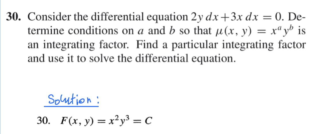 30. Consider the differential equation 2y dx +3x dx = 0. De-
termine conditions on a and b so that µ(x, y) = x“yb is
an integrating factor. Find a particular integrating factor
and use it to solve the differential equation.
Soution:
30. F(x, y) = x²y³ = C

