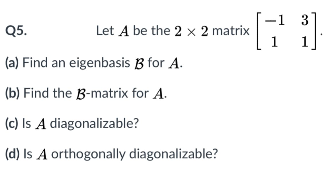 -1
3
Q5.
Let A be the 2 × 2 matrix
1
(a) Find an eigenbasis B for A.
(b) Find the B-matrix for A.
(c) Is A diagonalizable?
(d) Is A orthogonally diagonalizable?
