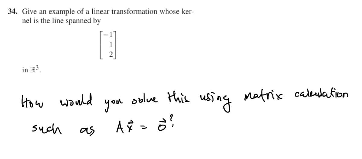 34. Give an example of a linear transformation whose ker-
nel is the line spanned by
1
2
in R3.
using
Matrix caleslafion
How would
you
oblve this
such
as
A =
