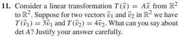 11. Consider a linear transformation T(K) = Ax from R?
to R?. Suppose for two vectors vj and üz in R? we have
T(01) = 301 and T (52) = 402. What can you say about
det A? Justify your answer carefully.
