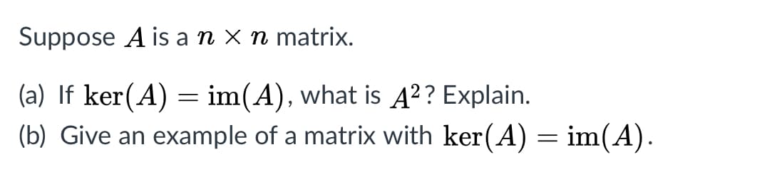 Suppose A is a n x n matrix.
(a) If ker(A) = im(A), what is A²? Explain.
(b) Give an example of a matrix with ker(A) = im(A).
