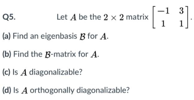 3
-1
Let A be the 2 x 2 matrix
1
Q5.
1
(a) Find an eigenbasis B for A.
(b) Find the B-matrix for A.
(c) Is A diagonalizable?
(d) Is A orthogonally diagonalizable?
