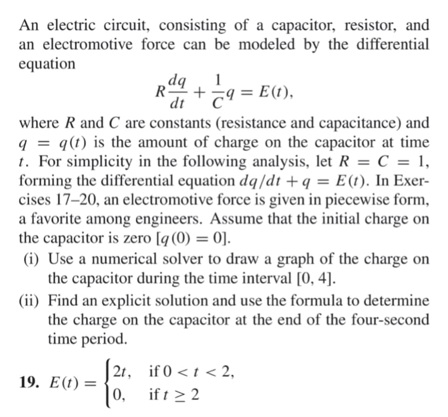 An electric circuit, consisting of a capacitor, resistor, and
an electromotive force can be modeled by the differential
equation
bp
R
1
+
dt
c9 = E(t),
where R and C are constants (resistance and capacitance) and
q = q(t) is the amount of charge on the capacitor at time
t. For simplicity in the following analysis, let R = C = 1,
forming the differential equation dq/dt + q
cises 17–20, an electromotive force is given in piecewise form,
a favorite among engineers. Assume that the initial charge on
the capacitor is zero [q(0) = 0].
(i) Use a numerical solver to draw a graph of the charge on
the capacitor during the time interval [0, 4].
(ii) Find an explicit solution and use the formula to determine
the charge on the capacitor at the end of the four-second
time period.
%3D
= E(t). In Exer-
%3D
2t, if 0 < t < 2,
19. Е(()
| 0,
if t > 2
