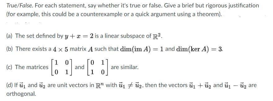 True/False. For each statement, say whether it's true or false. Give a brief but rigorous justification
(for example, this could be a counterexample or a quick argument using a theorem).
(a) The set defined by y +x = 2 is a linear subspace of R2.
(b) There exists a 4 x 5 matrix A such that dim(im A) = 1 and dim(ker A) = 3.
1 0
and
0 1
0 1
(c) The matrices
are similar.
(d) If u and uz are unit vectors in R" with u1 ü2, then the vectors u1 + uz and ủ1 – ủz are
orthogonal.
