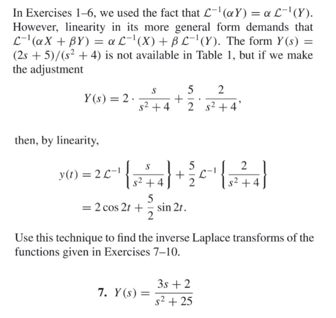 In Exercises 1–6, we used the fact that L-'(aY) = « L-'(Y).
However, linearity in its more general form demands that
L-'@X + BY) = a L-'(X) + B L-'(Y). The form Y (s) =
(2s + 5)/(s² + 4) is not available in Table 1, but if we make
the adjustment
S
5
2
Y (s) = 2 .
s2 +4
2 s2 + 4
then, by linearity,
2 1
S
y(t) = 2 L-1
+
s² +4
2
S
+4
= 2 cos 2t +
5
sin 2t.
Use this technique to find the inverse Laplace transforms of the
functions given in Exercises 7–10.
3s + 2
7. Y (s) =
s² + 25
