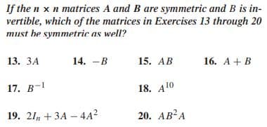 If the n x n matrices A and B are symmetric and B is in-
vertible, which of the matrices in Exercises 13 through 20
must he symmetric as well?
13. ЗА
14. -B
15. AB
16. А + B
17. В -1
18. A10
19. 21, + ЗА - 4A?
20. АВ?А
