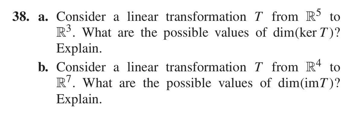 38. a. Consider a linear transformation T from R³ to
R. What are the possible values of dim(ker T)?
Explain.
b. Consider a linear transformation T from R4 to
R'. What are the possible values of dim(imT)?
Explain.
